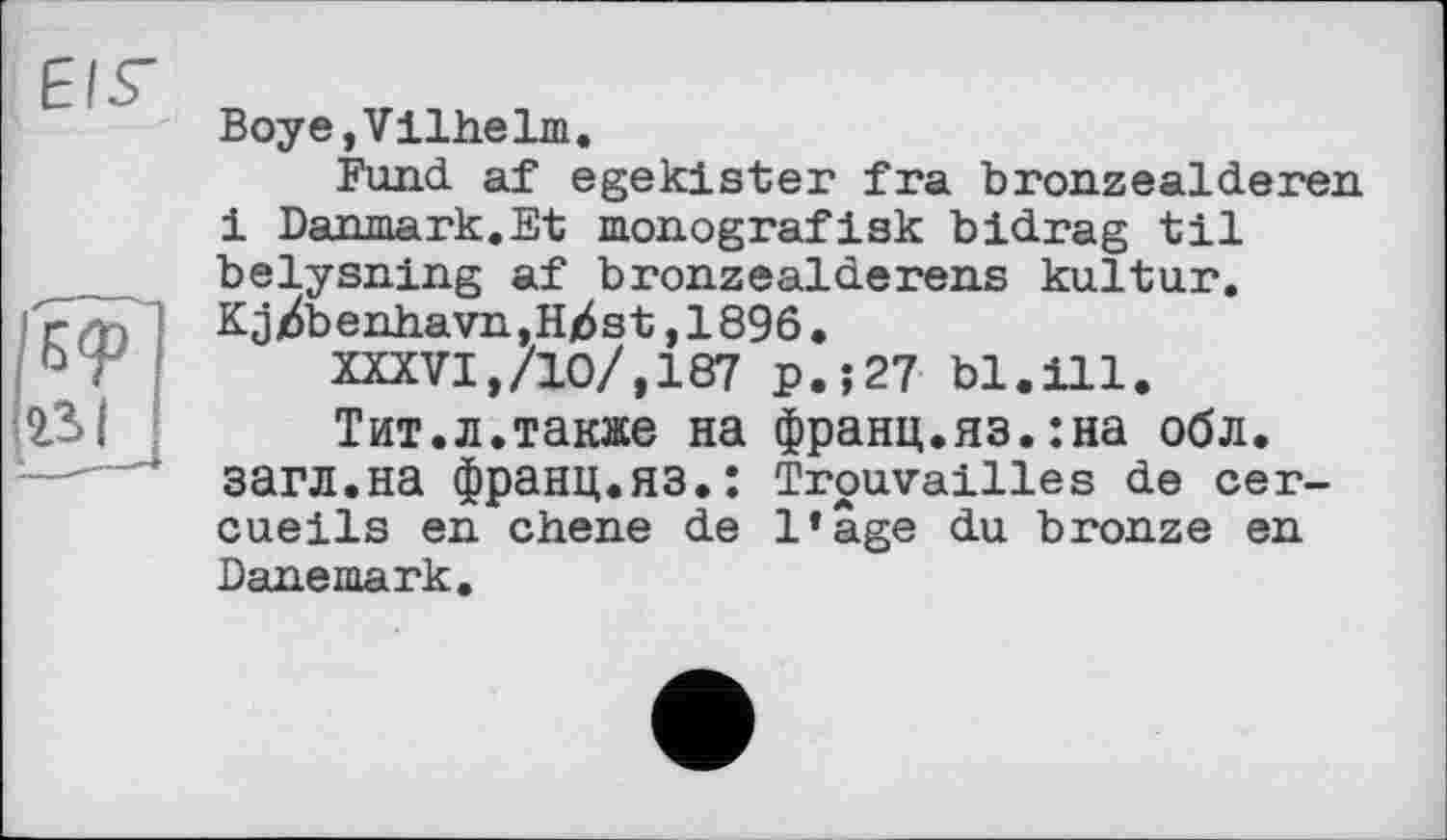 ﻿EIS'
Boye,Vilhelm.
Fund af egekister fra bronzealderen і Danmark.Et monografisk bidrag til belysning af bronzealderens kultur. Kjjdbenhavn,H)6st ,1896.
XXXVI,/10/,187 p.;27 bl.ill.
Тит.л.также на франц.яз.:на обл. загл.на Франц.яз.: Trouvailles de cercueils en ebene de l’âge du bronze en Danemark.